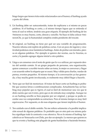 51 | Twitter: 5 años
htags largos que tienen éxito están relacionados con el humor, el hashtag ayuda
a parte del chiste.
3.	 Un hashtag debe ser autocontenido, tratar de explicarse a sí mismo en pocas
palabras. Si el hashtag es corto, y al mismo tiempo logras que se entienda el
tema al cual se refiere, tendrás una gran etiqueta. El ejemplo del hashtag de los
#mineros es muy bueno, corto, directo y sencillo. No hace ni falta colocar #mi-
nerosChi, ya que la humanidad completa estaba pendiente del rescate.
4.	 Sé original, un hashtag no tiene por qué ser una variable de programación.
Nuestro idioma está repleto de palabras cortas. Con un poco de ingenio y crea-
tividad podemos crear fantásticos hashtags. Antes de probar con iniciales, pien-
sa en algunas palabras. Por ejemplo si quieres dar recetas, usa la #recetas, es
corta y le puedes agregar alguna inicial u otra palabra.
5.	 Llega a un consenso con el resto de gente que lo va a utilizar, por supuesto den-
tro del sentido común. Si un grupo pequeño de personas, una organización,
quiere comenzar a escribir tweets sobre un tema, lo mejor es conversar y llegar
a un acuerdo sobre la etiqueta que se usará. Muy válido para charlas, ruedas de
prensa, eventos pequeños. Al mismo tiempo, si la conversación ya fue genera-
da, o hay mucha gente involucrada, es realmente muy difícil llegar a hacerlo.
6.	 Tiene que ser fácil de memorizar. Al tratar de hacer corto un hashtag es proba-
ble que usemos letras o combinaciones complicadas. Actualmente hay un has-
htag muy popular que es #grrrr, el cual es fácil de memorizar una vez que te
diste cuenta que son 4 erres, pero que es de entrada muy complejo. Aunque no
es un hashtag sencillo se hizo popular por ser original, y porque se podía re-
cordar una vez comprendida su estructura. Pero al mismo tiempo es muy fácil
equivocarse. Por supuesto, es de esas etiquetas que tienen implícito el humor.
7.	 Ten cuidado con el doble sentido. No me refiero solamente a la posible implica-
ción sexual de algunas palabras. Es probable que en otro país esa misma pala-
bra signifique todo lo contrario o sea ofensiva. No es lo mismo el hashtag #pi-
cobolivar en Venezuela o en Chile, por dar un ejemplo. Lo menos que quieres es
que tu evento y hashtag este plagado de gente burlándose o haciendo bromas.
 