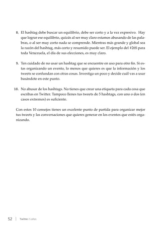 52 | Twitter: 5 años
8.	 El hashtag debe buscar un equilibrio, debe ser corto y a la vez expresivo. Hay
que lograr ese equilibrio, quizás al ser muy claro estamos abusando de las pala-
bras, o al ser muy corto nada se comprende. Mientras más grande y global sea
la razón del hashtag, más corto y resumido puede ser. El ejemplo del #26S para
toda Venezuela, el día de sus elecciones, es muy claro.
9.	 Ten cuidado de no usar un hashtag que se encuentre en uso para otro fin. Si es-
tas organizando un evento, lo menos que quieres es que la información y los
tweets se confundan con otras cosas. Investiga un poco y decide cuál vas a usar
basándote en este punto.
10.	 No abusar de los hashtags. No tienes que crear una etiqueta para cada cosa que
escribas en Twitter. Tampoco llenes tus tweets de 5 hashtags, con uno o dos (en
casos extremos) es suficiente.
Con estos 10 consejos tienes un excelente punto de partida para organizar mejor
tus tweets y las conversaciones que quieres generar en los eventos que estés orga-
nizando.
 