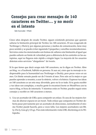 53 | Twitter: 5 años
Consejos para crear mensajes de 140
caracteres en Twitter… y no morir
en el intento
Inti Acevedo | @inti
Cinco años después de creado Twitter, siguen existiendo personas que quieren
saltarse la limitación principal de Twitter, los 140 caracteres. El uso exagerado de
Twitlonger y Deck.ly por algunas personas y medios de comunicación, tiene muy
poco sentido y se puede evitar siguiendo 5 pequeñas y sencillas recomendaciones.
Servicios como los mencionados son formas de saltarse esta limitación al igual que
puedes saltarte un limite de velocidad, pero a diferencia de los controles en las au-
topistas, aquí no llegaras más rápido a ningún lugar. La mayoría de los usuarios
detestan estos servicios “alargadores” de tweets.
Si lo que tienes que decir ocupa más 140 caracteres, no lo digas en Twitter. Abre
un blog, ve a Facebook, háblalo en persona. Si aun así, crees que tu mensaje es in-
dispensable para la humanidad usa Twitlonger o Deckly, pero pocas veces en un
mes. Un límite sensato puede ser de 5 tweets al mes. Pero aún así lo mejor es que
puedas aprender a resumir, a usar la síntesis, volver a lo básico. Expresar tus ideas
en 140 caracteres es un reto muy divertido, pero no lo es todo. Si te gusta escribir
y tus ideas son complejas, a mucha gente le encantará leerte en WordPress con tu
nuevo blog, es hora de intentarlo. Y mientras estás en Twitter, puedes seguir estos
consejos y escribir en 140 caracteres o menos.
1.	 Usa un acortador de URLs para compartir un enlace. Es una de las mejores for-
mas de ahorrar espacio en un tweet. Todo enlace que compartes en Twitter de-
bería pasar previamente por un acortador de direcciones, normalmente el mis-
mo Twitter puede hacerlo, pero a veces falla. Los mejores acortadores son Bit.
ly, Ow.ly, Goo.gl y Cli.gs. Para más información visita URL shortening en la Wi-
kipedia.
 