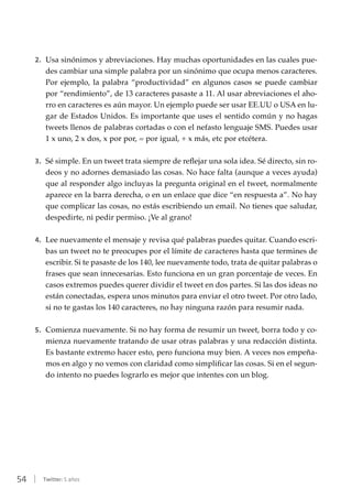 54 | Twitter: 5 años
2.	 Usa sinónimos y abreviaciones. Hay muchas oportunidades en las cuales pue-
des cambiar una simple palabra por un sinónimo que ocupa menos caracteres.
Por ejemplo, la palabra “productividad” en algunos casos se puede cambiar
por “rendimiento”, de 13 caracteres pasaste a 11. Al usar abreviaciones el aho-
rro en caracteres es aún mayor. Un ejemplo puede ser usar EE.UU o USA en lu-
gar de Estados Unidos. Es importante que uses el sentido común y no hagas
tweets llenos de palabras cortadas o con el nefasto lenguaje SMS. Puedes usar
1 x uno, 2 x dos, x por por, = por igual, + x más, etc por etcétera.
3.	 Sé simple. En un tweet trata siempre de reflejar una sola idea. Sé directo, sin ro-
deos y no adornes demasiado las cosas. No hace falta (aunque a veces ayuda)
que al responder algo incluyas la pregunta original en el tweet, normalmente
aparece en la barra derecha, o en un enlace que dice “en respuesta a”. No hay
que complicar las cosas, no estás escribiendo un email. No tienes que saludar,
despedirte, ni pedir permiso. ¡Ve al grano!
4.	 Lee nuevamente el mensaje y revisa qué palabras puedes quitar. Cuando escri-
bas un tweet no te preocupes por el límite de caracteres hasta que termines de
escribir. Si te pasaste de los 140, lee nuevamente todo, trata de quitar palabras o
frases que sean innecesarias. Esto funciona en un gran porcentaje de veces. En
casos extremos puedes querer dividir el tweet en dos partes. Si las dos ideas no
están conectadas, espera unos minutos para enviar el otro tweet. Por otro lado,
si no te gastas los 140 caracteres, no hay ninguna razón para resumir nada.
5.	 Comienza nuevamente. Si no hay forma de resumir un tweet, borra todo y co-
mienza nuevamente tratando de usar otras palabras y una redacción distinta.
Es bastante extremo hacer esto, pero funciona muy bien. A veces nos empeña-
mos en algo y no vemos con claridad como simplificar las cosas. Si en el segun-
do intento no puedes lograrlo es mejor que intentes con un blog.
 
