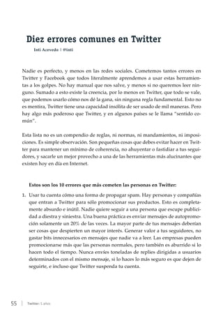 55 | Twitter: 5 años
Diez errores comunes en Twitter
Inti Acevedo | @inti
Nadie es perfecto, y menos en las redes sociales. Cometemos tantos errores en
Twitter y Facebook que todos literalmente aprendemos a usar estas herramien-
tas a los golpes. No hay manual que nos salve, y menos si no queremos leer nin-
guno. Sumado a esto existe la creencia, por lo menos en Twitter, que todo se vale,
que podemos usarlo cómo nos dé la gana, sin ninguna regla fundamental. Esto no
es mentira, Twitter tiene una capacidad insólita de ser usado de mil maneras. Pero
hay algo más poderoso que Twitter, y en algunos países se le llama “sentido co-
mún”.
Esta lista no es un compendio de reglas, ni normas, ni mandamientos, ni imposi-
ciones. Es simple observación. Son pequeñas cosas que debes evitar hacer en Twit-
ter para mantener un mínimo de coherencia, no ahuyentar o fastidiar a tus segui-
dores, y sacarle un mejor provecho a una de las herramientas más alucinantes que
existen hoy en día en Internet.
Estos son los 10 errores que más cometen las personas en Twitter:
1.	 Usar tu cuenta cómo una forma de propagar spam. Hay personas y compañías
que entran a Twitter para sólo promocionar sus productos. Esto es completa-
mente absurdo e inútil. Nadie quiere seguir a una persona que escupe publici-
dad a diestra y siniestra. Una buena práctica es enviar mensajes de autopromo-
ción solamente un 20% de las veces. La mayor parte de tus mensajes deberían
ser cosas que despierten un mayor interés. Generar valor a tus seguidores, no
gastar bits innecesarios en mensajes que nadie va a leer. Las empresas pueden
promocionarse más que las personas normales, pero también es aburrido si lo
hacen todo el tiempo. Nunca envíes toneladas de replies dirigidas a usuarios
determinados con el mismo mensaje, si lo haces lo más seguro es que dejen de
seguirte, e incluso que Twitter suspenda tu cuenta.
 