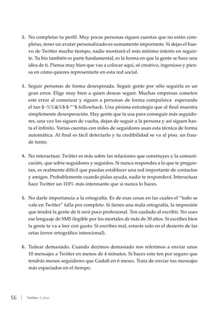 56 | Twitter: 5 años
2.	 No completar tu perfil. Muy pocas personas siguen cuentas que no están com-
pletas, tener un avatar personalizado es sumamente importante. Si dejas el hue-
vo de Twitter mucho tiempo, nadie mostrará el más mínimo interés en seguir-
te. Tu bio también es parte fundamental, es la forma en que la gente se hace una
idea de ti. Piensa muy bien que vas a colocar aquí, sé creativo, ingenioso y pien-
sa en cómo quieres representarte en esta red social.
3.	 Seguir personas de forma desesperada. Seguir gente por sólo seguirla es un
gran error. Elige muy bien a quien deseas seguir. Muchas empresas cometen
este error al comenzar y siguen a personas de forma compulsiva esperando
el tan $··%%&%$·$·”“$ followback. Una pésima estrategia que al final muestra
simplemente desesperación. Hay gente que la usa para conseguir más seguido-
res, una vez los siguen de vuelta, dejan de seguir a la persona y así siguen has-
ta el infinito. Varias cuentas con miles de seguidores usan esta técnica de forma
automática. Al final es fácil detectarlo y tu credibilidad se va al piso, un frau-
de tonto.
4.	 No interactuar. Twitter es más sobre las relaciones que construyes y la comuni-
cación, que sobre seguidores y seguidos. Si nunca respondes a lo que te pregun-
tan, es realmente difícil que puedas establecer una red importante de contactos
y amigos. Probablemente cuando pidas ayuda, nadie te responderá. Interactuar
hace Twitter un 110% más interesante que si nunca lo haces.
5.	 No darle importancia a la ortografía. Es de esas cosas en las cuales el “todo se
vale en Twitter” falla por completo. Si tienes una mala ortografía, la impresión
que tendrá la gente de ti será poco profesional. Ten cuidado al escribir. No uses
ese lenguaje de SMS ilegible por los mortales de más de 30 años. Si escribes bien
la gente te va a leer con gusto. Si escribes mal, estarás solo en el desierto de las
cetas (error ortográfico intencional).
6.	 Tuitear demasiado. Cuando decimos demasiado nos referimos a enviar unos
10 mensajes a Twitter en menos de 4 minutos. Si haces esto ten por seguro que
tendrás menos seguidores que Gadafi en 6 meses. Trata de enviar tus mensajes
más espaciados en el tiempo.
 