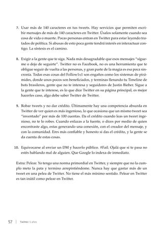 57 | Twitter: 5 años
7.	 Usar más de 140 caracteres en tus tweets. Hay servicios que permiten escri-
bir mensajes de más de 140 caracteres en Twitter. Úsalos solamente cuando sea
cosa de vida o muerte. Pocas personas entran en Twitter para estar leyendo tra-
tados de política. Si abusas de esto poca gente tendrá interés en interactuar con-
tigo. La síntesis es el camino.
8.	 Exigir a la gente que te siga. Nada más desagradable que esos mensajes “sígue-
me o dejo de seguirte”. Twitter no es Facebook, no es una herramienta que te
obligue seguir de vuelta a las personas, y gran parte de la magia es esa poca sin-
cronía. Todas esas cosas del Follow1x1 son engaños como los sistemas de pirá-
mides, donde unos pocos son beneficiados, y terminas llenando tu Timeline de
bots brasileros, gente que no te interesa y seguidores de Justin Bieber. Sigue a
la gente que te interese, es lo que dice Twitter en su página principal, es mejor
hacerles caso, algo debe saber Twitter de Twitter.
9.	 Robar tweets y no dar crédito. Últimamente hay una competencia absurda en
Twitter de ver quien es más ingenioso, lo que ocasiona que un mismo tweet sea
“inventado” por más de 100 cuentas. Da el crédito cuando leas un tweet inge-
nioso, no te lo robes. Cuando enlazas a la fuente, o dices por medio de quien
encontraste algo, estas generando una conexión, con el creador del mensaje, y
con la comunidad. Eres más confiable y honesto si das el crédito, y la gente se
da cuenta de estas cosas.
10.	 Equivocarse al enviar un DM y hacerlo público. #Fail. Ojalá que si te pasa no
estés hablando mal de alguien. Que Google lo indexa de inmediato.
Extra: Pelear. Yo tengo una norma primordial en Twitter, y siempre que no la cum-
plo meto la pata y termino arrepintiéndome. Nunca hay que gastar más de un
tweet en una pelea de Twitter. No tiene el más mínimo sentido. Pelear en Twitter
es tan inútil como pelear en Twitter.
 