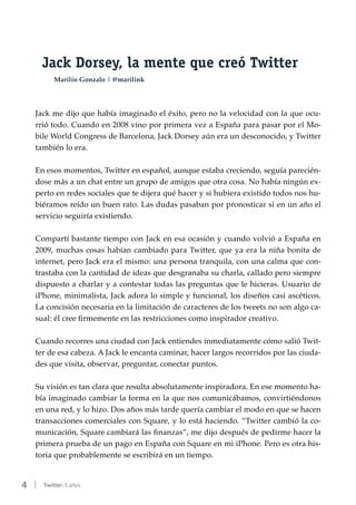 4 | Twitter: 5 años
Jack Dorsey, la mente que creó Twitter
Marilín Gonzalo | @marilink
Jack me dijo que había imaginado el éxito, pero no la velocidad con la que ocu-
rrió todo. Cuando en 2008 vino por primera vez a España para pasar por el Mo-
bile World Congress de Barcelona, Jack Dorsey aún era un desconocido, y Twitter
también lo era.
En esos momentos, Twitter en español, aunque estaba creciendo, seguía parecién-
dose más a un chat entre un grupo de amigos que otra cosa. No había ningún ex-
perto en redes sociales que te dijera qué hacer y si hubiera existido todos nos hu-
biéramos reído un buen rato. Las dudas pasaban por pronosticar si en un año el
servicio seguiría existiendo.
Compartí bastante tiempo con Jack en esa ocasión y cuando volvió a España en
2009, muchas cosas habían cambiado para Twitter, que ya era la niña bonita de
internet, pero Jack era el mismo: una persona tranquila, con una calma que con-
trastaba con la cantidad de ideas que desgranaba su charla, callado pero siempre
dispuesto a charlar y a contestar todas las preguntas que le hicieras. Usuario de
iPhone, minimalista, Jack adora lo simple y funcional, los diseños casi ascéticos.
La concisión necesaria en la limitación de caracteres de los tweets no son algo ca-
sual: él cree firmemente en las restricciones como inspirador creativo.
Cuando recorres una ciudad con Jack entiendes inmediatamente cómo salió Twit-
ter de esa cabeza. A Jack le encanta caminar, hacer largos recorridos por las ciuda-
des que visita, observar, preguntar, conectar puntos.
Su visión es tan clara que resulta absolutamente inspiradora. En ese momento ha-
bía imaginado cambiar la forma en la que nos comunicábamos, convirtiéndonos
en una red, y lo hizo. Dos años más tarde quería cambiar el modo en que se hacen
transacciones comerciales con Square, y lo está haciendo. “Twitter cambió la co-
municación, Square cambiará las finanzas”, me dijo después de pedirme hacer la
primera prueba de un pago en España con Square en mi iPhone. Pero es otra his-
toria que probablemente se escribirá en un tiempo.
 