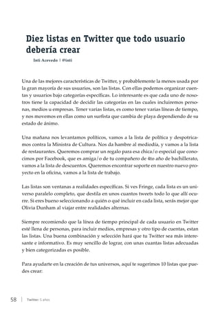 58 | Twitter: 5 años
Diez listas en Twitter que todo usuario
debería crear
Inti Acevedo | @inti
Una de las mejores características de Twitter, y probablemente la menos usada por
la gran mayoría de sus usuarios, son las listas. Con ellas podemos organizar cuen-
tas y usuarios bajo categorías específicas. Lo interesante es que cada uno de noso-
tros tiene la capacidad de decidir las categorías en las cuales incluiremos perso-
nas, medios u empresas. Tener varias listas, es como tener varias líneas de tiempo,
y nos movemos en ellas como un surfista que cambia de playa dependiendo de su
estado de ánimo.
Una mañana nos levantamos políticos, vamos a la lista de política y despotrica-
mos contra la Ministra de Cultura. Nos da hambre al mediodía, y vamos a la lista
de restaurantes. Queremos comprar un regalo para esa chica/o especial que cono-
cimos por Facebook, que es amiga/o de tu compañero de 4to año de bachillerato,
vamos a la lista de descuentos. Queremos encontrar soporte en nuestro nuevo pro-
yecto en la oficina, vamos a la lista de trabajo.
Las listas son ventanas a realidades específicas. Si ves Fringe, cada lista es un uni-
verso paralelo completo, que destila en unos cuantos tweets todo lo que allí ocu-
rre. Si eres bueno seleccionando a quién o qué incluir en cada lista, serás mejor que
Olivia Dunham al viajar entre realidades alternas.
Siempre recomiendo que la línea de tiempo principal de cada usuario en Twitter
esté llena de personas, para incluir medios, empresas y otro tipo de cuentas, estan
las listas. Una buena combinación y selección hará que tu Twitter sea más intere-
sante e informativo. Es muy sencillo de lograr, con unas cuantas listas adecuadas
y bien categorizadas es posible.
Para ayudarte en la creación de tus universos, aquí te sugerimos 10 listas que pue-
des crear:
 