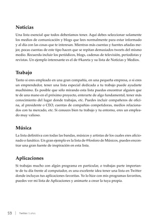 59 | Twitter: 5 años
Noticias
Una lista esencial que todos deberíamos tener. Aquí debes seleccionar solamente
los medios de comunicación y blogs que lees normalmente para estar informado
y al día con las cosas que te interesan. Mientras más cuentas y fuentes añadas me-
jor, pocas cuentas de este tipo hacen que se repitan demasiados tweets del mismo
medio. Recuerda incluir los periódicos, blogs, cadenas de televisión, periodistas y
revistas. Un ejemplo interesante es el de @kareta y su lista de Noticias y Medios.
Trabajo
Tanto si eres empleado en una gran compañía, en una pequeña empresa, o si eres
un emprendedor, tener una lista especial dedicada a tu trabajo puede ayudarte
muchísimo. Es posible que sólo mirando esta lista puedas encontrar alguien que
te de una mano en el próximo proyecto, enterarte de algo fundamental, tener más
conocimiento del lugar donde trabajas, etc. Puedes incluir compañeros de ofici-
na, al presidente o CEO, cuentas de compañías competidoras, medios relaciona-
dos con tu mercado, etc. Si conoces bien tu trabajo y tu entorno, eres un emplea-
do muy valioso.
Música
La lista definitiva con todas las bandas, músicos y artistas de los cuales eres aficio-
nado o fanático. Un gran ejemplo es la lista de @fosforo de Músicos, puedes encon-
trar una gran fuente de inspiración en esta lista.
Aplicaciones
Si trabajas mucho con algún programa en particular, o trabajas parte importan-
te de tu día frente al computador, es una excelente idea tener una lista en Twitter
donde incluyas tus aplicaciones favoritas. Yo lo hice con mis programas favoritos,
puedes ver mi lista de Aplicaciones y animarte a crear la tuya propia.
 