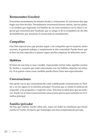 60 | Twitter: 5 años
Restaurantes (Locales)
Frecuentas normalmente los mismos locales y restaurantes. Es una buena idea que
hagas una lista de ellos. Normalmente encontrarás buenas ofertas, nuevos platos,
y no tendrás que regresarte con hambre de esa cena romántica con la chica/o es-
pecial que conocimos por Facebook, que es amiga/o de tu compañero de 4to año
de bachillerato, por encontrar el restaurante en remodelación.
Compañías
Una lista especial para que puedas seguir a las compañías que te inspiran, tienes
acciones, te gustaría trabajar, o simplemente te dan curiosidad. Puedes hacer que
la lista sea más especifica si quieres seguir muchas empresas de diferentes áreas.
Hobbies
El titulo de esta lista es muy variable. Aquí puedes incluir todas aquellas cuentas
de Twitter y usuarios que estén relacionados con tus hobbies, deportes favoritos,
etc. Si te gustan varias cosas, también puedes hacer listas más especializadas.
Conversaciones
Hay gente con la que constantemente estás estableciendo comunicación en Twit-
ter, y no los sigues en tu timeline principal. Personas que se toman la molestia de
responder a tus preguntas, o sugerirte cosas. Esta lista es ideal para que los inclu-
yas. Puede ver la lista Conversaciones como el paso previo para incluirlos en tu ti-
meline principal.
Familia (privada)
No hay que explicar mucho sobre esto. Aquí van todos tus familiares que tienen
cuenta en Twitter. Es bueno que mantengas esta lista completamente privada.
 