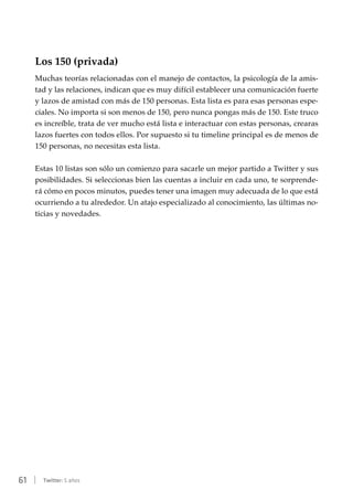 61 | Twitter: 5 años
Los 150 (privada)
Muchas teorías relacionadas con el manejo de contactos, la psicología de la amis-
tad y las relaciones, indican que es muy difícil establecer una comunicación fuerte
y lazos de amistad con más de 150 personas. Esta lista es para esas personas espe-
ciales. No importa si son menos de 150, pero nunca pongas más de 150. Este truco
es increíble, trata de ver mucho está lista e interactuar con estas personas, crearas
lazos fuertes con todos ellos. Por supuesto si tu timeline principal es de menos de
150 personas, no necesitas esta lista.
Estas 10 listas son sólo un comienzo para sacarle un mejor partido a Twitter y sus
posibilidades. Si seleccionas bien las cuentas a incluir en cada uno, te sorprende-
rá cómo en pocos minutos, puedes tener una imagen muy adecuada de lo que está
ocurriendo a tu alrededor. Un atajo especializado al conocimiento, las últimas no-
ticias y novedades.
 