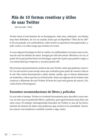 62 | Twitter: 5 años
Más de 10 formas creativas y útiles
de usar Twitter
Inti Acevedo | @inti
Twitter tiene el movimiento de un hormiguero: todo muy ordenado, con límites
muy bien definidos, de vez en cuando, hasta que un hipotético “Dios de los 140”
le da una patada, nos confundimos, salen tweets en apariencia desorganizados, y
todo vuelve a la calma luego que termina el evento.
A veces algunas hormigas le dan la vuelta a la cotidianidad e inventan nuevas for-
mas de usar los túneles de arena. Aunque por allí solo entran 140 letras a la vez, el
poder de lo qué pueden hacer las hormigas, equivale al peso que pueden cargar, o
a la creatividad que empresas y usuarios ponen allí.
Hay formas alucinantemente creativas de usar Twitter, tanto que podemos conver-
tir a la red social en una navaja suiza que centraliza gran parte de nuestra vida en
la red. Hay tantas herramientas e ideas dando vueltas, que es bueno detenernos
un momento y mirar que hay en el horizonte. Estas son algunas de las formas más
creativas y diferentes de usar Twitter. Es hora de ir por más granos de azúcar y lle-
varlos hasta el hormiguero.
Encontrar recomendaciones de libros y películas
Lo uso todo el tiempo. Twitter es excelente herramienta para descubrir cosas nue-
vas, en este caso en particular libros y películas, pero igual funciona muy bien con
otras cosas. El siempre menospreciado buscador de Twitter es una de las herra-
mientas de minería de datos más poderosas que existen en la actualidad. Necesi-
tas conocer una tendencia o medirle el pulso a algo, úsalo.
 