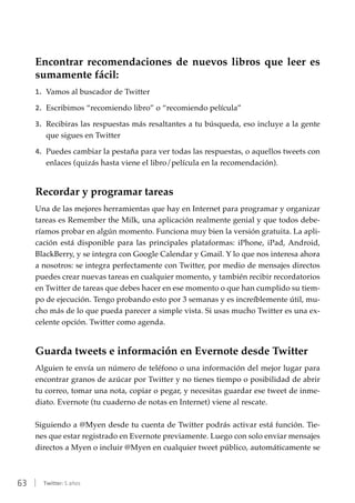 63 | Twitter: 5 años
Encontrar recomendaciones de nuevos libros que leer es
sumamente fácil:
1.	 Vamos al buscador de Twitter
2.	 Escribimos “recomiendo libro” o “recomiendo película”
3.	 Recibiras las respuestas más resaltantes a tu búsqueda, eso incluye a la gente
que sigues en Twitter
4.	 Puedes cambiar la pestaña para ver todas las respuestas, o aquellos tweets con
enlaces (quizás hasta viene el libro/película en la recomendación).
Recordar y programar tareas
Una de las mejores herramientas que hay en Internet para programar y organizar
tareas es Remember the Milk, una aplicación realmente genial y que todos debe-
ríamos probar en algún momento. Funciona muy bien la versión gratuita. La apli-
cación está disponible para las principales plataformas: iPhone, iPad, Android,
BlackBerry, y se integra con Google Calendar y Gmail. Y lo que nos interesa ahora
a nosotros: se integra perfectamente con Twitter, por medio de mensajes directos
puedes crear nuevas tareas en cualquier momento, y también recibir recordatorios
en Twitter de tareas que debes hacer en ese momento o que han cumplido su tiem-
po de ejecución. Tengo probando esto por 3 semanas y es increíblemente útil, mu-
cho más de lo que pueda parecer a simple vista. Si usas mucho Twitter es una ex-
celente opción. Twitter como agenda.
Guarda tweets e información en Evernote desde Twitter
Alguien te envía un número de teléfono o una información del mejor lugar para
encontrar granos de azúcar por Twitter y no tienes tiempo o posibilidad de abrir
tu correo, tomar una nota, copiar o pegar, y necesitas guardar ese tweet de inme-
diato. Evernote (tu cuaderno de notas en Internet) viene al rescate.
Siguiendo a @Myen desde tu cuenta de Twitter podrás activar está función. Tie-
nes que estar registrado en Evernote previamente. Luego con solo enviar mensajes
directos a Myen o incluir @Myen en cualquier tweet público, automáticamente se
 