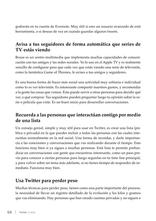 64 | Twitter: 5 años
grabarán en tu cuenta de Evernote. Muy útil si eres un usuario avanzado de está
herramienta, o si deseas de vez en cuando guardar algunos tweets.
Avisa a tus seguidores de forma automática que series de
TV estás viendo
Boxee es un centro multimedia que implementa muchas capacidades de comuni-
cación con tus amigos y las redes sociales. Yo lo uso en el Apple TV y es realmente
sencillo de configurar para que cada vez que estás viendo una serie de televisión,
como la fantástica Game of Thrones, le avises a tus amigos y seguidores.
Es una buena forma de hacer más social una actividad muy solitaria e individual
como lo es ver televisión. Es interesante compartir nuestros gustos, y recomendar
a la gente las cosas que vemos. Esto puede servir a otras personas para decidir qué
ver, o qué comprar. Tus seguidores pueden preguntar luego tu opinión sobre la se-
rie o película que viste. Es un buen inicio para desarrollar conversaciones.
Recuerda a las personas que interactúan contigo por medio
de una lista
Un consejo genial, simple y muy útil para usar en Twitter, es crear una lista (pú-
blica o privada) en la que puedes incluir a todas las personas con las cuales inte-
ractúas normalmente en la red social. Una forma de recordar, y darle importan-
cia a las conexiones y conversaciones que vas realizando durante el tiempo. Esto
funciona muy bien si ya sigues a muchas personas. Está lista te permite profun-
dizar en conversaciones con gente que encuentras interesante, como un paso pre-
vio para conocer a ciertas personas para luego seguirlas en tu time line principal,
y para volver sobre un tema más adelante, si no tienes tiempo de responder de in-
mediato. Funciona muy bien.
Usa Twitter para perder peso
Muchas técnicas para perder peso, tienen como una parte importante del proceso,
la necesidad de llevar un registro detallado de la evolución y los kilos y gramos
que vas eliminando. Hay personas que han creado cuentas privadas y no siguen a
 