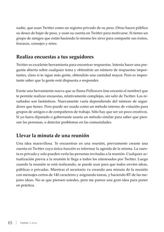 65 | Twitter: 5 años
nadie, que usan Twitter como un registro privado de su peso. Otras hacen público
su deseo de bajar de peso, y usan su cuenta en Twitter para motivarse. Si tienes un
grupo de amigos que están haciendo lo mismo les sirve para compartir sus éxitos,
fracasos, consejos y retos.
Realiza encuestas a tus seguidores
Twitter es excelente herramienta para encontrar respuestas. Intenta hacer una pre-
gunta abierta sobre cualquier tema y obtendrás un número de respuestas impor-
tantes, claro si te sigue más gente, obtendrás una cantidad mayor. Pero es impor-
tante saber que la gente está dispuesta a responder.
Existe una herramienta nueva que se llama Pollowers (me encanta el nombre) que
te permite realizar encuestas, relativamente complejas, sin salir de Twitter. Los re-
sultados son fantásticos. Nuevamente varía dependiendo del número de segui-
dores que tienes. Pero puede ser usado como un método interno de votación para
grupos de amigos o de compañeros de trabajo. Sólo hay que ser un poco creativos.
Si yo fuera diputado o gobernante usaría un método similar para saber que pien-
san las personas, o detectar problemas en las comunidades.
Llevar la minuta de una reunión
Una idea maravillosa. Te encuentras en una reunión, previamente creaste una
cuenta en Twitter cuya única función es informar la agenda de la misma. La cuen-
ta es privada y solo pueden verla las personas invitadas a la reunión. Cualquier ac-
tualización previa a la reunión le llega a todos los interesados por Twitter. Luego
cuando la reunión se está realizando, se puede usar para que todos envíen ideas,
públicas o privadas. Mientras el secretario va creando una minuta de la reunión
con mensajes cortos de 140 caracteres y asignando tareas, y haciendo RT de las me-
jores ideas. No se que piensen ustedes, pero me parece una gran idea para poner
en práctica.
 