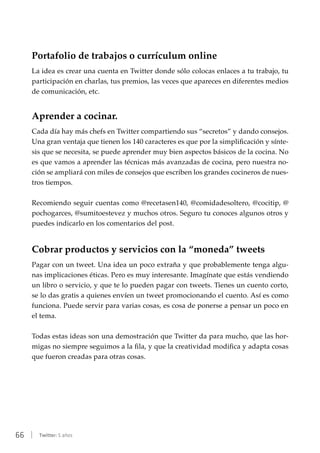 66 | Twitter: 5 años
Portafolio de trabajos o currículum online
La idea es crear una cuenta en Twitter donde sólo colocas enlaces a tu trabajo, tu
participación en charlas, tus premios, las veces que apareces en diferentes medios
de comunicación, etc.
Aprender a cocinar.
Cada día hay más chefs en Twitter compartiendo sus “secretos” y dando consejos.
Una gran ventaja que tienen los 140 caracteres es que por la simplificación y sínte-
sis que se necesita, se puede aprender muy bien aspectos básicos de la cocina. No
es que vamos a aprender las técnicas más avanzadas de cocina, pero nuestra no-
ción se ampliará con miles de consejos que escriben los grandes cocineros de nues-
tros tiempos.
Recomiendo seguir cuentas como @recetasen140, @comidadesoltero, @cocitip, @
pochogarces, @sumitoestevez y muchos otros. Seguro tu conoces algunos otros y
puedes indicarlo en los comentarios del post.
Cobrar productos y servicios con la “moneda” tweets
Pagar con un tweet. Una idea un poco extraña y que probablemente tenga algu-
nas implicaciones éticas. Pero es muy interesante. Imagínate que estás vendiendo
un libro o servicio, y que te lo pueden pagar con tweets. Tienes un cuento corto,
se lo das gratis a quienes envíen un tweet promocionando el cuento. Así es como
funciona. Puede servir para varias cosas, es cosa de ponerse a pensar un poco en
el tema.
Todas estas ideas son una demostración que Twitter da para mucho, que las hor-
migas no siempre seguimos a la fila, y que la creatividad modifica y adapta cosas
que fueron creadas para otras cosas.
 