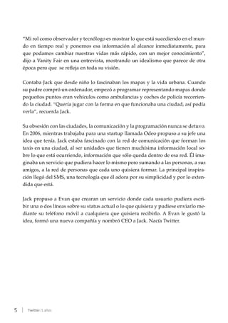 5 | Twitter: 5 años
“Mi rol como observador y tecnólogo es mostrar lo que está sucediendo en el mun-
do en tiempo real y ponernos esa información al alcance inmediatamente, para
que podamos cambiar nuestras vidas más rápido, con un mejor conocimiento”,
dijo a Vanity Fair en una entrevista, mostrando un idealismo que parece de otra
época pero que se refleja en toda su visión.
Contaba Jack que desde niño lo fascinaban los mapas y la vida urbana. Cuando
su padre compró un ordenador, empezó a programar representando mapas donde
pequeños puntos eran vehículos como ambulancias y coches de policía recorrien-
do la ciudad. “Quería jugar con la forma en que funcionaba una ciudad, así podía
verla”, recuerda Jack.
Su obsesión con las ciudades, la comunicación y la programación nunca se detuvo.
En 2006, mientras trabajaba para una startup llamada Odeo propuso a su jefe una
idea que tenía. Jack estaba fascinado con la red de comunicación que forman los
taxis en una ciudad, al ser unidades que tienen muchísima información local so-
bre lo que está ocurriendo, información que sólo queda dentro de esa red. Él ima-
ginaba un servicio que pudiera hacer lo mismo pero sumando a las personas, a sus
amigos, a la red de personas que cada uno quisiera formar. La principal inspira-
ción llegó del SMS, una tecnología que él adora por su simplicidad y por lo exten-
dida que está.
Jack propuso a Evan que crearan un servicio donde cada usuario pudiera escri-
bir una o dos líneas sobre su status actual o lo que quisiera y pudiese enviarlo me-
diante su teléfono móvil a cualquiera que quisiera recibirlo. A Evan le gustó la
idea, formó una nueva compañía y nombró CEO a Jack. Nacía Twitter.
 