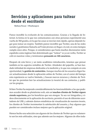 68 | Twitter: 5 años
Servicios y aplicaciones para tuitear
desde el escritorio
Bárbara Pavan | @barbarapvn
Parece increíble la evolución de las comunicaciones. Gracias a la llegada de In-
ternet, la forma en la que nos comunicamos con otras personas experimentó una
vuelta de 360 grados, en la que las cosas se movían más rápido, apenas dejando lu-
gar para tomar un respiro. También parece increíble que Twitter, una de las redes
sociales (¿podríamos llamarla así?) más jóvenes en llegar a la red, en estos tiempos
cumpla cinco años. Porque, si consideramos que hasta muchos diccionarios tanto
españoles como ingleses han determinado que “tuitear” es ya un verbo, Twitter se
coló en nuestras vidas y terminamos pensando en 140 caracteres.
Después de esta breve y un tanto académica introducción, tenemos que pensar
también en los aspectos rentables de Twitter. Alrededor del pajarillo, se han fun-
dado infinidad de empresas dedicadas a la medición y, lo que nos compete en esta
oportunidad, la gestión de contenidos. Aunque muchos de los usuarios eligen ha-
cer actualizaciones desde la aplicación online de Twitter, con el correr del tiempo
esta experiencia se vuelve limitada, y buscan nuevos recursos y clientes de Twit-
ter que les permitan leer las actualizaciones (o tweets) de sus contactos, y publi-
car los propios.
Si bien Twitter ha mejorado considerablemente las funcionalidades a las que pode-
mos acceder desde su plataforma web, aún así muchos clientes de Twitter siguen
siendo superiores, por los beneficios que son otorgan. Ya sea ver fotografías y vi-
deos directamente en la aplicación de escritorio, permitir el uso de diferentes acor-
tadores de URL y además darnos estadísticas de visualización de nuestros tweets,
los clientes de Twitter incrementan la satisfacción del usuario, y hay algunos que
pueden ser considerados incluso mejores que la aplicación original.
Hemos hecho una selección con algunos de los clientes de Twitter que no solamen-
te son los más utilizados, sino que además son los mejores. Algunos de ellos toda-
 