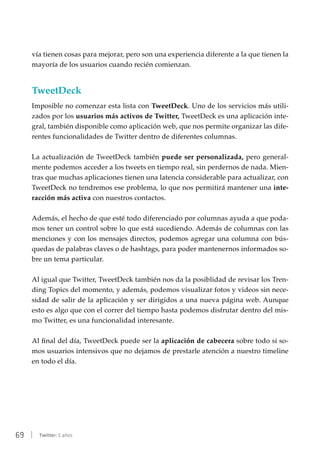 69 | Twitter: 5 años
vía tienen cosas para mejorar, pero son una experiencia diferente a la que tienen la
mayoría de los usuarios cuando recién comienzan.
TweetDeck
Imposible no comenzar esta lista con TweetDeck. Uno de los servicios más utili-
zados por los usuarios más activos de Twitter, TweetDeck es una aplicación inte-
gral, también disponible como aplicación web, que nos permite organizar las dife-
rentes funcionalidades de Twitter dentro de diferentes columnas.
La actualización de TweetDeck también puede ser personalizada, pero general-
mente podemos acceder a los tweets en tiempo real, sin perdernos de nada. Mien-
tras que muchas aplicaciones tienen una latencia considerable para actualizar, con
TweetDeck no tendremos ese problema, lo que nos permitirá mantener una inte-
racción más activa con nuestros contactos.
Además, el hecho de que esté todo diferenciado por columnas ayuda a que poda-
mos tener un control sobre lo que está sucediendo. Además de columnas con las
menciones y con los mensajes directos, podemos agregar una columna con bús-
quedas de palabras claves o de hashtags, para poder mantenernos informados so-
bre un tema particular.
Al igual que Twitter, TweetDeck también nos da la posiblidad de revisar los Tren-
ding Topics del momento, y además, podemos visualizar fotos y videos sin nece-
sidad de salir de la aplicación y ser dirigidos a una nueva página web. Aunque
esto es algo que con el correr del tiempo hasta podemos disfrutar dentro del mis-
mo Twitter, es una funcionalidad interesante.
Al final del día, TweetDeck puede ser la aplicación de cabecera sobre todo si so-
mos usuarios intensivos que no dejamos de prestarle atención a nuestro timeline
en todo el día.
 
