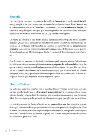 70 | Twitter: 5 años
Seesmic
Una especie de hermano pequeño de TweetDeck, Seesmic es la evolución de twhirl,
otra gran aplicación que comentaremos en detalle en algunas líneas. En sí, Seesmic no
se diferencia demasiado de TweetDeck, pero cuenta con una interfaz más limpia, co-
lores más amigables para los ojos, que además pueden ser personalizados, y más po-
sibilidades en cuanto a acortadores de URLs y subida de imágenes.
Lo bueno de Seesmic es que recibe buenas actualizaciones por parte de sus desarro-
lladores. Quizás no se actualiza tan rápidamente como TweetDeck, pero tiene sus be-
neficios. La verdadera potencialidad de Seesmic se encuentra en su dinámica para
negocios. Con Seesmic podremos manejar varias cuentas (de la misma forma que po-
demos hacerlo desde HootSuite, pero desde el escritorio), de una manera más eficien-
te.
Con Seesmic, no tenemos un límite de cuentas que podemos sincronizar. Además, nos
permite una integración completa con todo un paquete de redes sociales, entre las
que se puede contar también Facebook (es uno de los mejores clientes). Por eso, Sees-
mic es la elección de cabecera para aquellos que tengan que manejar redes sociales de
múltiples proyectos, y promete un buen tiempo de respuesta, sobre todo si estamos a
cargo de marcas que requieren de una respuesta rápida.
DestroyTwitter
No debemos dejarnos engañar por el nombre. DestroyTwitter es un buen servicio,
aunque algo limitado, que es ideal para el usuario intensivo. Lo que nos ofrece es una
interfaz limpia y simple, fácil de manejar, una actualización decente, y una funciona-
lidad de grupos que puede ser ideal para las personas, por ejemplo, que siguen listas.
Lo más interesante de DestroyTwitter es su personalización. Los usuarios pueden
descargar diferentes skins que permiten darle un toque personal a la aplicación. Pero
si somos usuarios que tenemos que manejar varias cuentas, este producto no es para
nosotros: DestroyTwitter solamente soporta una cuenta, que podremos sincronizar
sin problemas, pero nada más.
 