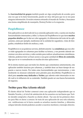 71 | Twitter: 5 años
La funcionalidad de grupos también puede ser algo complicada de acceder, pero
una vez que se la tiene funcionando, puede ser muy útil para que no se nos pase
ninguna información. Si recién estamos entrando al mundo de Twitter y buscamos
una forma simplificada de manejarlo, DestroyTwitter es la respuesta.
PeopleBrowsr
Esta aplicación es un derivado de la ya conocida aplicación web, y cuenta con muchas
funcionalidades interesantes y útiles. Lo bueno de PeopleBrowsr es que tiene muchos
pequeños detalles que le dan un valor agregado y lo diferencian del resto de las apli-
caciones, como por ejemplo, mediciones de la cantidad de seguidores, vistas de foto-
grafías, estadísticas fáciles de analizar, y más.
PeopleBrowsr es un poderoso servicio, definitivamente. Las estadísticas que nos ofre-
ce están agrupadas en columnas para facilitar su lectura, y nos permite además sin-
cronizar con otros servicios y redes sociales para realizar actualizaciones simultáneas.
Además, podemos tener un buen acceso a una gran cantidad de filtros de contenido,
algo que no se ve normalmente en muchas de estas aplicaciones.
De la misma manera que casi todos los clientes que comentamos anteriormente, esta
aplicación también funciona por columnas, y también tiene un buen tiempo de res-
puesta a nuevos tweets. Por todas estas funcionalidades que mencionamos, y más
(realmente no alcanzan solamente unos párrafos para describirla), PeopleBrowsr es
ideal para usuarios muy dedicados a Twitter, que además estén interesados en me-
dir cuál es la influencia de su contenido. También puede ser una buena herramienta
de negocios.
Twitter para Mac (cliente oficial)
El cliente oficial de Twitter comenzó como una aplicación independiente que se
llamaba Tweetie, y el nivel de satisfacción de los usuarios era tan bueno que Twit-
ter decidió comprarlo y hacerlo su cliente oficial.  Fue uno de los primeros clien-
tes para Mac en darse a conocer. Se trata de una aplicación de una sola columna,
con  notificaciones en la barra cuando se actualiza nuestro timeline, y diferentes
solapas laterales donde podemos acceder a nuestras mentions y mensajes directos.
 