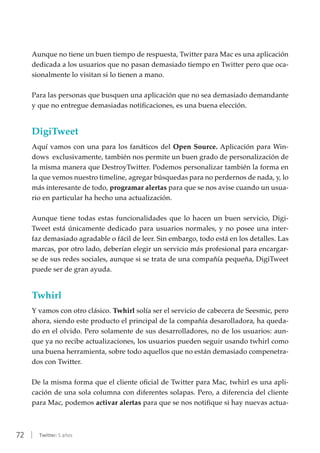 72 | Twitter: 5 años
Aunque no tiene un buen tiempo de respuesta, Twitter para Mac es una aplicación
dedicada a los usuarios que no pasan demasiado tiempo en Twitter pero que oca-
sionalmente lo visitan si lo tienen a mano.
Para las personas que busquen una aplicación que no sea demasiado demandante
y que no entregue demasiadas notificaciones, es una buena elección.
DigiTweet
Aquí vamos con una para los fanáticos del Open Source. Aplicación para Win-
dows exclusivamente, también nos permite un buen grado de personalización de
la misma manera que DestroyTwitter. Podemos personalizar también la forma en
la que vemos nuestro timeline, agregar búsquedas para no perdernos de nada, y, lo
más interesante de todo, programar alertas para que se nos avise cuando un usua-
rio en particular ha hecho una actualización.
Aunque tiene todas estas funcionalidades que lo hacen un buen servicio, Digi-
Tweet está únicamente dedicado para usuarios normales, y no posee una inter-
faz demasiado agradable o fácil de leer. Sin embargo, todo está en los detalles. Las
marcas, por otro lado, deberían elegir un servicio más profesional para encargar-
se de sus redes sociales, aunque si se trata de una compañía pequeña, DigiTweet
puede ser de gran ayuda.
Twhirl
Y vamos con otro clásico. Twhirl solía ser el servicio de cabecera de Seesmic, pero
ahora, siendo este producto el principal de la compañía desarolladora, ha queda-
do en el olvido. Pero solamente de sus desarrolladores, no de los usuarios: aun-
que ya no recibe actualizaciones, los usuarios pueden seguir usando twhirl como
una buena herramienta, sobre todo aquellos que no están demasiado compenetra-
dos con Twitter.
De la misma forma que el cliente oficial de Twitter para Mac, twhirl es una apli-
cación de una sola columna con diferentes solapas. Pero, a diferencia del cliente
para Mac, podemos activar alertas para que se nos notifique si hay nuevas actua-
 