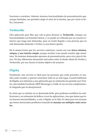 73 | Twitter: 5 años
lizaciones o mentions. Además, tenemos funcionalidades de personalización que,
aunque limitadas, nos permiten elegir el color de la interfaz, que por cierto es be-
lla y funcional.
Twitterrific
Otra aplicación para Mac que vale la pena destacar es Twitterrific. Aunque sus
funcionalidades son bastante básicas, y no puede ser utilizado por un usuario in-
tensivo que tenga más demandas, para un recién llegado o una persona que no
está demasiado dedicada a Twitter, es una buena opción.
De la misma forma que los servicios anteriores, cuenta con una única columna,
solapas, y una interfaz simple, aunque muchas veces puede resultar algo monó-
tona. No tenemos demasiadas opciones de personalización, pero sirve para lo bá-
sico. No hay diferencias demasiado relevantes entre el cliente oficial de Twitter y
Twitterrific, por eso, tienen el mismo objetivo de usuarios.
Digsby
Finalmente, este servicio es ideal para las personas que están presentes en mu-
chas redes sociales y quieren concentrar todo en un solo lugar. Cuando hablamos
de Digsby, nos referimos a una aplicación que no solamente nos permite usar Twit-
ter, sino también Facebook, MSN Messenger y Gtalk. Es un servicio completamen-
te integrado que no decepcionará.
Es cierto que su interfaz no es demasiado bella, pero podemos modificar las noti-
ficaciones y no solamente de belleza viven las aplicaciones, sino que tienen que te-
ner buenas funcionalidades, y esto a Digsby no le falta. Es ideal para los usuarios
que tienen demasiados problemas tratando de manejar sus múltiples redes socia-
les.
 