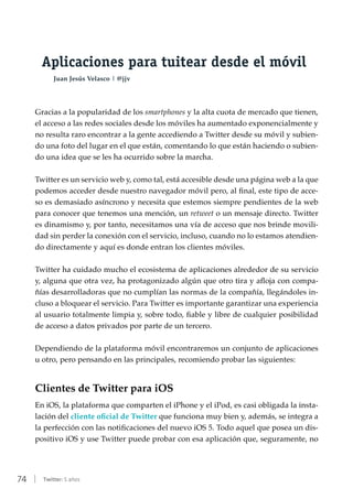 74 | Twitter: 5 años
Aplicaciones para tuitear desde el móvil
Juan Jesús Velasco | @jjv
Gracias a la popularidad de los smartphones y la alta cuota de mercado que tienen,
el acceso a las redes sociales desde los móviles ha aumentado exponencialmente y
no resulta raro encontrar a la gente accediendo a Twitter desde su móvil y subien-
do una foto del lugar en el que están, comentando lo que están haciendo o subien-
do una idea que se les ha ocurrido sobre la marcha.
Twitter es un servicio web y, como tal, está accesible desde una página web a la que
podemos acceder desde nuestro navegador móvil pero, al final, este tipo de acce-
so es demasiado asíncrono y necesita que estemos siempre pendientes de la web
para conocer que tenemos una mención, un retweet o un mensaje directo. Twitter
es dinamismo y, por tanto, necesitamos una vía de acceso que nos brinde movili-
dad sin perder la conexión con el servicio, incluso, cuando no lo estamos atendien-
do directamente y aquí es donde entran los clientes móviles.
Twitter ha cuidado mucho el ecosistema de aplicaciones alrededor de su servicio
y, alguna que otra vez, ha protagonizado algún que otro tira y afloja con compa-
ñías desarrolladoras que no cumplían las normas de la compañía, llegándoles in-
cluso a bloquear el servicio. Para Twitter es importante garantizar una experiencia
al usuario totalmente limpia y, sobre todo, fiable y libre de cualquier posibilidad
de acceso a datos privados por parte de un tercero.
Dependiendo de la plataforma móvil encontraremos un conjunto de aplicaciones
u otro, pero pensando en las principales, recomiendo probar las siguientes:
Clientes de Twitter para iOS
En iOS, la plataforma que comparten el iPhone y el iPod, es casi obligada la insta-
lación del cliente oficial de Twitter que funciona muy bien y, además, se integra a
la perfección con las notificaciones del nuevo iOS 5. Todo aquel que posea un dis-
positivo iOS y use Twitter puede probar con esa aplicación que, seguramente, no
 