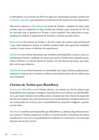75 | Twitter: 5 años
le defraudará. Los usuarios de iPad son algo más afortunados porque cuentan con
un cliente específico que maximiza la experiencia del usuario en este dispositivo.
Otro de los clásicos es TweetDeck un cliente de Twitter, y también de otras redes
sociales, que fue adquirido no hace mucho por Twitter y que concentra el 13% de
los mensajes que se generan en Twitter a nivel mundial. Esta aplicación es estu-
penda para realizar el seguimiento de hashtags y realizar escucha activa.
Hootsuite es otro cliente de Twitter, y de otras redes, de carácter más profesional
y que suele emplearse mucho en ámbitos profesionales para gestionar múltiples
cuentas y tener acceso a informes de seguimiento.
Echofon es otro cliente interesante que también está disponible, incluso, como ex-
tensión para Firefox y también nos ofrece un acceso a Twitter muy cómodo de ges-
tionar. Echofon y el cliente oficial de Twitter son dos buenas opciones, por ejem-
plo, con las que empezar.
UberSocial es un cliente bastante recomendable con el que, incluso, podemos per-
sonalizar el aspecto de la interfaz y obtener previsualizaciones de los enlaces que
nos comparten.
Clientes de Twitter para BlackBerry
Twitter para BlackBerry es el cliente oficial y, la verdad, uno de los mejores que
he probado nunca porque se integra a la perfección en el sistema push de BlackBe-
rry y, por tanto, tenemos las notificaciones a tiempo real. Este cliente ha mejorado
mucho en el último año, ofreciendo todas las funcionalidades completas del servi-
cio, incluyendo los trending topics, la posibilidad de compartir imágenes o gestio-
nar las listas.
UberSocial también está disponible para BlackBerry y, además de gestionar nues-
tra cuenta en Twitter, podremos escribir en nuestro perfil en Facebook (la misma
actualización a la vez) o la posibilidad de combinar las menciones y los mensajes
directos con los del timeline.
 