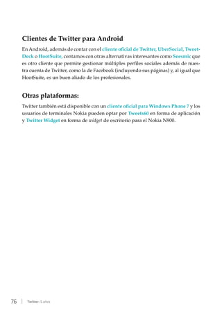 76 | Twitter: 5 años
Clientes de Twitter para Android
En Android, además de contar con el cliente oficial de Twitter, UberSocial, Tweet-
Deck o HootSuite, contamos con otras alternativas interesantes como Seesmic que
es otro cliente que permite gestionar múltiples perfiles sociales además de nues-
tra cuenta de Twitter, como la de Facebook (incluyendo sus páginas) y, al igual que
HootSuite, es un buen aliado de los profesionales.
Otras plataformas:
Twitter también está disponible con un cliente oficial para Windows Phone 7 y los
usuarios de terminales Nokia pueden optar por Tweets60 en forma de aplicación
y Twitter Widget en forma de widget de escritorio para el Nokia N900.
 