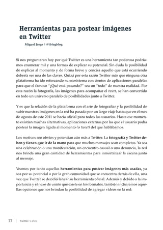 77 | Twitter: 5 años
Herramientas para postear imágenes
en Twitter
Miguel Jorge | @iblogblog
Si nos preguntaran hoy por qué Twitter es una herramienta tan poderosa podría-
mos enumerar mil y una formas de explicar su potencial. Sin duda la posibilidad
de explicar al momento y de forma breve y concisa aquello que está ocurriendo
debería ser una de las claves. Quizá por esta razón Twitter más que ninguna otra
plataforma ha ido reforzando su ecosistema con cientos de aplicaciones paralelas
para que el famoso “¿Qué está pasando?” sea un “todo” de nuestra realidad. Por
esta razón la fotografía, las imágenes para acompañar el tweet, se han convertido
en todo un universo paralelo de posibilidades junto a Twitter.
Y es que la relación de la plataforma con el arte de fotografiar y la posibilidad de
subir nuestras imágenes en la red ha pasado por un largo viaje hasta que en el mes
de agosto de este 2011 se hacía oficial para todos los usuarios. Hasta ese momen-
to existían muchas alternativas, aplicaciones externas por las que el usuario podía
postear la imagen ligada al momento (o tweet) del que hablábamos.
Los motivos son obvios y potencian aún más a Twitter. La fotografía y Twitter de-
ben y tienen que ir de la mano para que muchos mensajes sean completos. Ya sea
una celebración o una manifestación, un encuentro casual o una denuncia, la red
nos brinda una gran cantidad de herramientas para inmortalizar la escena junto
al mensaje.
Veamos por tanto aquellas herramientas para postear imágenes más usadas, ya
sea por su potencial o por la gran comunidad que se encuentra detrás de ella, una
vez que Twitter se decidió lanzar su herramienta oficial. Además y debido a la im-
portancia y el nexo de unión que existe en los formatos, también incluiremos aque-
llas opciones que nos brindan la posibilidad de agregar vídeos en la red:
 