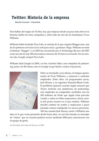6 | Twitter: 5 años
Twitter: Historia de la empresa
Marilín Gonzalo | @marilink
Para hablar del origen de Twitter, hay que empezar desde un poco más atrás en la
historia, hablar de otras compañías y sobre todo de otro de los fundadores: Evan
Williams.
Williams había fundado Pyra Labs, la startup de la que surgiría Blogger.com, una
de los primeros servicios en la web para crear y gestionar blogs. Williams inventó
el término “blogger” y en 2003 fue reconocido por el Technology Review del MIT
como uno de los top 100 innovadores menores de 35 años en el mundo. En ese mis-
mo año, Google compró Pyra Labs.
Williams dejó Google en 2004 y se fue a fundar Odeo, una compañía de podcast-
ing, junto con Biz Stone, otro ex-Google al que llamó a unirse al proyecto.
Odeo se transladó a una oficina, el antiguo aparta-
mento de Evan Williams, y comenzó a contratar
empleados. Entre ellos, un programador joven,
Jack Dorsey y un ingeniero llamado Blaine Cook.
El problema apareció cuando Apple anunció que
iTunes incluiría una plataforma de podcasting:
esto implicaba un competidor arrollador con los
200 millones de iPods que Apple tenía previsto
vender, y todos en Odeo empezaron a darse cuen-
ta del punto muerto en el que estaban. Williams
decidió cambiar de rumbo y empezaron a pasar
jornadas enteras trabajando en nuevos proyectos.
Allí fue cuando Jack Dorsey contó a Williams una
idea en la que venía pensando desde hacía años: un servicio basado en mensajes
de “status” que un usuario pudiera enviar mediante SMS para comunicarse con
un grupo de gente.
Un borrador de la idea de Dorsey en 2001
 