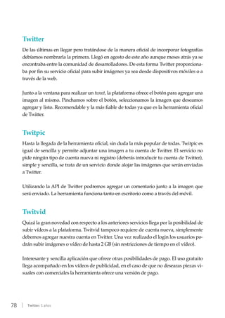 78 | Twitter: 5 años
Twitter
De las últimas en llegar pero tratándose de la manera oficial de incorporar fotografías
debíamos nombrarla la primera. Llegó en agosto de este año aunque meses atrás ya se
encontraba entre la comunidad de desarrolladores. De esta forma Twitter proporciona-
ba por fin su servicio oficial para subir imágenes ya sea desde dispositivos móviles o a
través de la web.
Junto a la ventana para realizar un tweet, la plataforma ofrece el botón para agregar una
imagen al mismo. Pinchamos sobre el botón, seleccionamos la imagen que deseamos
agregar y listo. Recomendable y la más fiable de todas ya que es la herramienta oficial
de Twitter.
Twitpic
Hasta la llegada de la herramienta oficial, sin duda la más popular de todas. Twitpic es
igual de sencilla y permite adjuntar una imagen a tu cuenta de Twitter. El servicio no
pide ningún tipo de cuenta nueva ni registro (deberás introducir tu cuenta de Twitter),
simple y sencilla, se trata de un servicio donde alojar las imágenes que serán enviadas
a Twitter.
Utilizando la API de Twitter podremos agregar un comentario junto a la imagen que
será enviado. La herramienta funciona tanto en escritorio como a través del móvil.
Twitvid
Quizá la gran novedad con respecto a los anteriores servicios llega por la posibilidad de
subir vídeos a la plataforma. Twitvid tampoco requiere de cuenta nueva, simplemente
debemos agregar nuestra cuenta en Twitter. Una vez realizado el login los usuarios po-
drán subir imágenes o vídeo de hasta 2 GB (sin restricciones de tiempo en el vídeo).
Interesante y sencilla aplicación que ofrece otras posibilidades de pago. El uso gratuito
llega acompañado en los vídeos de publicidad, en el caso de que no desearas piezas vi-
suales con comerciales la herramienta ofrece una versión de pago.
 