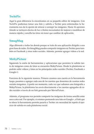 79 | Twitter: 5 años
TwitrPix
Aquí la gran diferencia la encontramos en su pequeño editor de imágenes. Con
TwitrPix podremos tomar una foto y subirla a Twitter pero entremedias la he-
rramienta nos da la opción de retocar o corregir las imágenes. Hasta 16 opciones
(donde se incluyen efectos de luz o títulos incrustados) de mejorar o modificar de
manera rápida y sencilla las fotos sin tener que cambiar de aplicación.
SmugMug
Algo diferente a todas las demás porque se trata de una aplicación dirigida a una
gran base de redes. En SmugMug puedes compartir imágenes en Twitter pero tam-
bién en Facebook y otras redes sociales. Además, permite agregar vídeos a la red.
MobyPicture
Siguiendo la estela de herramientas y aplicaciones que permiten la subida tan-
to de imágenes como de fotos se encuentra MobyPicture. Desde la plataforma se
podrán subir vídeos y fotos en las principales redes sociales (Twitter, Facebook o
Google+).
Funciona de la siguiente manera. Primero creamos una cuenta en la herramienta
luego, pasamos a agregar cada una de las cuentas que deseemos de cuantas redes
sociales tengamos. A partir ese momento, cada vez que subamos una fotografía a
MobyPicture, la plataforma las envía directamente a las cuentas agregadas de re-
des sociales a través de un link generado por MoviePicture.
Además, el programa nos permite compartir las imágenes de forma sencilla entre
una u otra red. Por ejemplo, si estamos posteando una foto en Google+, el link que
te ofrece la herramienta permite pasarla a Twitter sin necesidad de repetir el ejer-
cicio de subida en cada plataforma social.
 