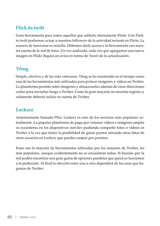 80 | Twitter: 5 años
Flick.to.twitt
Gran herramienta para todos aquellos que utilicéis diariamente Flickr. Con Flick.
to.twitt podremos avisar a nuestros followers de la actividad reciente en Flickr. La
manera de funcionar es sencilla. Debemos darle acceso a la herramienta con nues-
tra cuenta de la red de fotos. Un vez realizado, cada vez que agregamos una nueva
imagen en Flickr llegará un aviso en forma de Tweet de la actualización.
Yfrog
Simple, efectiva y de las más veteranas. Yfrog se ha mantenido en el tiempo como
una de las herramientas más utilizadas para postear imágenes y vídeos en Twitter.
La plataforma permite subir imágenes y almacenarlas además de crear direcciones
cortas para enviarlas luego a Twitter. Como la gran mayoría no necesita registro y
solamente deberás incluir tu cuenta de Twitter.
Lockerz
Anteriormente llamado Plixi, Lockerz es otro de los servicios más populares ac-
tualmente. La popular plataforma de pago por visionar vídeos e imágenes amplia
su ecosistema en los dispositivos móviles pudiendo compartir fotos o vídeos en
Twitter a la vez que tienes la posibilidad de ganar puntos mirando otras fotos de
otros usuarios en Lockerz que puedes canjear por premios.
Estas son la mayoría de herramientas utilizadas por los usuarios de Twitter, las
más populares, aunque evidentemente no se encuentran todas. Si buceáis por la
red podéis encontrar una gran gama de opciones paralelas que quizá os funcionen
a la perfección. Al final la elección entre una u otra dependerá de los usos que ha-
gamos de Twitter.
 