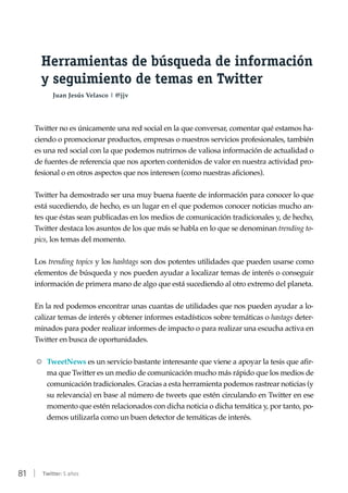 81 | Twitter: 5 años
Herramientas de búsqueda de información
y seguimiento de temas en Twitter
Juan Jesús Velasco | @jjv
Twitter no es únicamente una red social en la que conversar, comentar qué estamos ha-
ciendo o promocionar productos, empresas o nuestros servicios profesionales, también
es una red social con la que podemos nutrirnos de valiosa información de actualidad o
de fuentes de referencia que nos aporten contenidos de valor en nuestra actividad pro-
fesional o en otros aspectos que nos interesen (como nuestras aficiones).
Twitter ha demostrado ser una muy buena fuente de información para conocer lo que
está sucediendo, de hecho, es un lugar en el que podemos conocer noticias mucho an-
tes que éstas sean publicadas en los medios de comunicación tradicionales y, de hecho,
Twitter destaca los asuntos de los que más se habla en lo que se denominan trending to-
pics, los temas del momento.
Los trending topics y los hashtags son dos potentes utilidades que pueden usarse como
elementos de búsqueda y nos pueden ayudar a localizar temas de interés o conseguir
información de primera mano de algo que está sucediendo al otro extremo del planeta.
En la red podemos encontrar unas cuantas de utilidades que nos pueden ayudar a lo-
calizar temas de interés y obtener informes estadísticos sobre temáticas o hastags deter-
minados para poder realizar informes de impacto o para realizar una escucha activa en
Twitter en busca de oportunidades.
RR TweetNews es un servicio bastante interesante que viene a apoyar la tesis que afir-
ma que Twitter es un medio de comunicación mucho más rápido que los medios de
comunicación tradicionales. Gracias a esta herramienta podemos rastrear noticias (y
su relevancia) en base al número de tweets que estén circulando en Twitter en ese
momento que estén relacionados con dicha noticia o dicha temática y, por tanto, po-
demos utilizarla como un buen detector de temáticas de interés.
 
