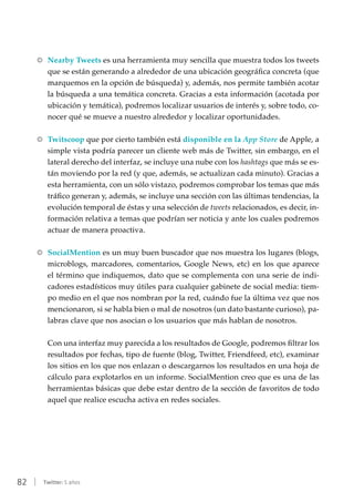 82 | Twitter: 5 años
RR Nearby Tweets es una herramienta muy sencilla que muestra todos los tweets
que se están generando a alrededor de una ubicación geográfica concreta (que
marquemos en la opción de búsqueda) y, además, nos permite también acotar
la búsqueda a una temática concreta. Gracias a esta información (acotada por
ubicación y temática), podremos localizar usuarios de interés y, sobre todo, co-
nocer qué se mueve a nuestro alrededor y localizar oportunidades.
RR Twitscoop que por cierto también está disponible en la App Store de Apple, a
simple vista podría parecer un cliente web más de Twitter, sin embargo, en el
lateral derecho del interfaz, se incluye una nube con los hashtags que más se es-
tán moviendo por la red (y que, además, se actualizan cada minuto). Gracias a
esta herramienta, con un sólo vistazo, podremos comprobar los temas que más
tráfico generan y, además, se incluye una sección con las últimas tendencias, la
evolución temporal de éstas y una selección de tweets relacionados, es decir, in-
formación relativa a temas que podrían ser noticia y ante los cuales podremos
actuar de manera proactiva.
RR SocialMention es un muy buen buscador que nos muestra los lugares (blogs,
microblogs, marcadores, comentarios, Google News, etc) en los que aparece
el término que indiquemos, dato que se complementa con una serie de indi-
cadores estadísticos muy útiles para cualquier gabinete de social media: tiem-
po medio en el que nos nombran por la red, cuándo fue la última vez que nos
mencionaron, si se habla bien o mal de nosotros (un dato bastante curioso), pa-
labras clave que nos asocian o los usuarios que más hablan de nosotros.
Con una interfaz muy parecida a los resultados de Google, podremos filtrar los
resultados por fechas, tipo de fuente (blog, Twitter, Friendfeed, etc), examinar
los sitios en los que nos enlazan o descargarnos los resultados en una hoja de
cálculo para explotarlos en un informe. SocialMention creo que es una de las
herramientas básicas que debe estar dentro de la sección de favoritos de todo
aquel que realice escucha activa en redes sociales.
 