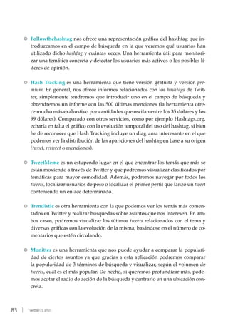 83 | Twitter: 5 años
RR Followthehashtag nos ofrece una representación gráfica del hasthtag que in-
troduzcamos en el campo de búsqueda en la que veremos qué usuarios han
utilizado dicho hashtag y cuántas veces. Una herramienta útil para monitori-
zar una temática concreta y detectar los usuarios más activos o los posibles lí-
deres de opinión.
RR Hash Tracking es una herramienta que tiene versión gratuita y versión pre-
mium. En general, nos ofrece informes relacionados con los hashtags de Twit-
ter, simplemente tendremos que introducir uno en el campo de búsqueda y
obtendremos un informe con las 500 últimas menciones (la herramienta ofre-
ce mucho más exahustivo por cantidades que oscilan entre los 35 dólares y los
99 dólares). Comparado con otros servicios, como por ejemplo Hashtags.org,
echaría en falta el gráfico con la evolución temporal del uso del hashtag, si bien
he de reconocer que Hash Tracking incluye un diagrama interesante en el que
podemos ver la distribución de las apariciones del hashtag en base a su origen
(tweet, retweet o menciones).
RR TweetMeme es un estupendo lugar en el que encontrar los temás que más se
están moviendo a través de Twitter y que podremos visualizar clasificados por
temáticas para mayor comodidad. Además, podremos navegar por todos los
tweets, localizar usuarios de peso o localizar el primer perfil que lanzó un tweet
conteniendo un enlace determinado.
RR Trendistic es otra herramienta con la que podemos ver los temás más comen-
tados en Twitter y realizar búsquedas sobre asuntos que nos interesen. En am-
bos casos, podremos visualizar los últimos tweets relacionados con el tema y
diversas gráficas con la evolución de la misma, basándose en el número de co-
mentarios que estén circulando.
RR Monitter es una herramienta que nos puede ayudar a comparar la populari-
dad de ciertos asuntos ya que gracias a esta aplicación podremos comparar
la popularidad de 3 términos de búsqueda y visualizar, según el volumen de
tweets, cuál es el más popular. De hecho, si queremos profundizar más, pode-
mos acotar el radio de acción de la búsqueda y centrarlo en una ubicación con-
creta.
 