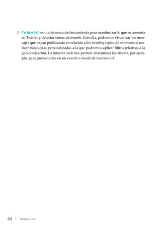 84 | Twitter: 5 años
RR TwitterFall es una interesante herramienta para monitorizar lo que se comenta
en Twitter y detectar temas de interés. Con ella, podremos visualizar los men-
sajes que vayan publicando en relación a los trending topics del momento o rea-
lizar búsquedas personalizadas a la que podremos aplicar filtros relativos a la
geolocalización. La interfaz web nos permite maximizar los tweets, por ejem-
plo, para,proyectarlos en un evento a modo de backchannel.
 