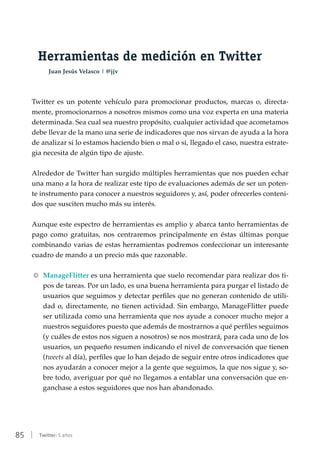 85 | Twitter: 5 años
Herramientas de medición en Twitter
Juan Jesús Velasco | @jjv
Twitter es un potente vehículo para promocionar productos, marcas o, directa-
mente, promocionarnos a nosotros mismos como una voz experta en una materia
determinada. Sea cual sea nuestro propósito, cualquier actividad que acometamos
debe llevar de la mano una serie de indicadores que nos sirvan de ayuda a la hora
de analizar si lo estamos haciendo bien o mal o si, llegado el caso, nuestra estrate-
gia necesita de algún tipo de ajuste.
Alrededor de Twitter han surgido múltiples herramientas que nos pueden echar
una mano a la hora de realizar este tipo de evaluaciones además de ser un poten-
te instrumento para conocer a nuestros seguidores y, así, poder ofrecerles conteni-
dos que susciten mucho más su interés.
Aunque este espectro de herramientas es amplio y abarca tanto herramientas de
pago como gratuitas, nos centraremos principalmente en éstas últimas porque
combinando varias de estas herramientas podremos confeccionar un interesante
cuadro de mando a un precio más que razonable.
RR ManageFlitter es una herramienta que suelo recomendar para realizar dos ti-
pos de tareas. Por un lado, es una buena herramienta para purgar el listado de
usuarios que seguimos y detectar perfiles que no generan contenido de utili-
dad o, directamente, no tienen actividad. Sin embargo, ManageFlitter puede
ser utilizada como una herramienta que nos ayude a conocer mucho mejor a
nuestros seguidores puesto que además de mostrarnos a qué perfiles seguimos
(y cuáles de estos nos siguen a nosotros) se nos mostrará, para cada uno de los
usuarios, un pequeño resumen indicando el nivel de conversación que tienen
(tweets al día), perfiles que lo han dejado de seguir entre otros indicadores que
nos ayudarán a conocer mejor a la gente que seguimos, la que nos sigue y, so-
bre todo, averiguar por qué no llegamos a entablar una conversación que en-
ganchase a estos seguidores que nos han abandonado.
 