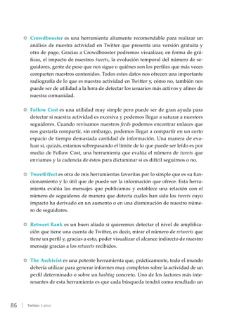 86 | Twitter: 5 años
RR Crowdbooster es una herramienta altamente recomendable para realizar un
análisis de nuestra actividad en Twitter que presenta una versión gratuita y
otra de pago. Gracias a Crowdbooster podremos visualizar, en forma de grá-
ficas, el impacto de nuestros tweets, la evolución temporal del número de se-
guidores, gente de peso que nos sigue o quiénes son los perfiles que más veces
comparten nuestros contenidos. Todos estos datos nos ofrecen una importante
radiografía de lo que es nuestra actividad en Twitter y, cómo no, también nos
puede ser de utilidad a la hora de detectar los usuarios más activos y afines de
nuestra comunidad.
RR Follow Cost es una utilidad muy simple pero puede ser de gran ayuda para
detectar si nuestra actividad es excesiva y podemos llegar a saturar a nuestors
seguidores. Cuando revisamos nuestros feeds podemos encontrar enlaces que
nos gustaría compartir, sin embargo, podemos llegar a compartir en un corto
espacio de tiempo demasiada cantidad de información. Una manera de eva-
luar si, quizás, estamos sobrepasando el límite de lo que puede ser leído es por
medio de Follow Cost, una herramienta que evalúa el número de tweets que
enviamos y la cadencia de éstos para dictaminar si es difícil seguirnos o no.
RR TweetEffect es otra de mis herramientas favoritas por lo simple que es su fun-
cionamiento y lo útil que de puede ser la información que ofrece. Esta herra-
mienta evalúa los mensajes que publicamos y establece una relación con el
número de seguidores de manera que detecta cuáles han sido los tweets cuyo
impacto ha derivado en un aumento o en una disminución de nuestro núme-
ro de seguidores.
RR Retweet Rank es un buen aliado si quieremos detectar el nivel de amplifica-
ción que tiene una cuenta de Twitter, es decir, mirar el número de retweets que
tiene un perfil y, gracias a esto, poder visualizar el alcance indirecto de nuestro
mensaje gracias a los retweets recibidos.
RR The Archivist es una potente herramienta que, prácticamente, todo el mundo
debería utilizar para generar informes muy completos sobre la actividad de un
perfil determinado o sobre un hashtag concreto. Uno de los factores más inte-
resantes de esta herramienta es que cada búsqueda tendrá como resultado un
 
