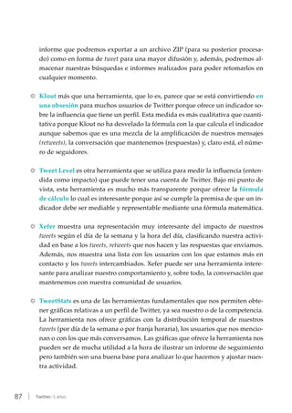 87 | Twitter: 5 años
informe que podremos exportar a un archivo ZIP (para su posterior procesa-
do) como en forma de tweet para una mayor difusión y, además, podremos al-
macenar nuestras búsquedas e informes realizados para poder retomarlos en
cualquier momento.
RR Klout más que una herramienta, que lo es, parece que se está convirtiendo en
una obsesión para muchos usuarios de Twitter porque ofrece un indicador so-
bre la influencia que tiene un perfil. Esta medida es más cualitativa que cuanti-
tativa porque Klout no ha desvelado la fórmula con la que calcula el indicador
aunque sabemos que es una mezcla de la amplificación de nuestros mensajes
(retweets), la conversación que mantenemos (respuestas) y, claro está, el núme-
ro de seguidores.
RR Tweet Level es otra herramienta que se utiliza para medir la influencia (enten-
dida como impacto) que puede tener una cuenta de Twitter. Bajo mi punto de
vista, esta herramienta es mucho más transparente porque ofrece la fórmula
de cálculo lo cual es interesante porque así se cumple la premisa de que un in-
dicador debe ser mediable y representable mediante una fórmula matemática.
RR Xefer muestra una representación muy interesante del impacto de nuestros
tweets según el día de la semana y la hora del día, clasificando nuestra activi-
dad en base a los tweets, retweets que nos hacen y las respuestas que enviamos.
Además, nos muestra una lista con los usuarios con los que estamos más en
contacto y los tweets intercambiados. Xefer puede ser una herramienta intere-
sante para analizar nuestro comportamiento y, sobre todo, la conversación que
mantenemos con nuestra comunidad de usuarios.
RR TweetStats es una de las herramientas fundamentales que nos permiten obte-
ner gráficas relativas a un perfil de Twitter, ya sea nuestro o de la competencia.
La herramienta nos ofrece gráficas con la distribución temporal de nuestros
tweets (por día de la semana o por franja horaria), los usuarios que nos mencio-
nan o con los que más conversamos. Las gráficas que ofrece la herramienta nos
pueden ser de mucha utilidad a la hora de ilustrar un informe de seguimiento
pero también son una buena base para analizar lo que hacemos y ajustar nues-
tra actividad.
 