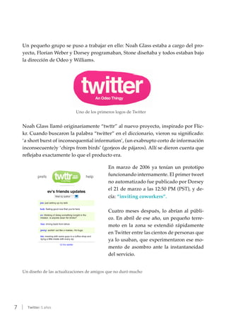 7 | Twitter: 5 años
Un pequeño grupo se puso a trabajar en ello: Noah Glass estaba a cargo del pro-
yecto, Florian Weber y Dorsey programaban, Stone diseñaba y todos estaban bajo
la dirección de Odeo y Williams.
Uno de los primeros logos de Twitter
Noah Glass llamó originariamente “twttr” al nuevo proyecto, inspirado por Flic-
kr. Cuando buscaron la palabra “twitter” en el diccionario, vieron su significado:
‘a short burst of inconsequential information’, (un exabrupto corto de información
inconsecuente)y ‘chirps from birds’ (gorjeos de pájaros). Allí se dieron cuenta que
reflejaba exactamente lo que el producto era.
En marzo de 2006 ya tenían un prototipo
funcionando internamente. El primer tweet
no automatizado fue publicado por Dorsey
el 21 de marzo a las 12:50 PM (PST), y de-
cía: “inviting coworkers”.
Cuatro meses después, lo abrían al públi-
co. En abril de ese año, un pequeño terre-
moto en la zona se extendió rápidamente
en Twitter entre las cientos de personas que
ya lo usaban, que experimentaron ese mo-
mento de asombro ante la instantaneidad
del servicio.
Un diseño de las actualizaciones de amigos que no duró mucho
 