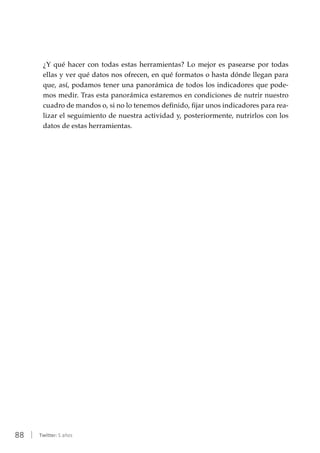 88 | Twitter: 5 años
¿Y qué hacer con todas estas herramientas? Lo mejor es pasearse por todas
ellas y ver qué datos nos ofrecen, en qué formatos o hasta dónde llegan para
que, así, podamos tener una panorámica de todos los indicadores que pode-
mos medir. Tras esta panorámica estaremos en condiciones de nutrir nuestro
cuadro de mandos o, si no lo tenemos definido, fijar unos indicadores para rea-
lizar el seguimiento de nuestra actividad y, posteriormente, nutrirlos con los
datos de estas herramientas.
 