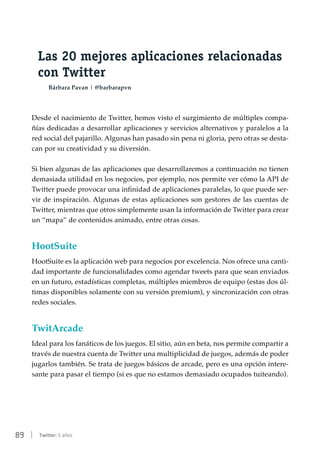 89 | Twitter: 5 años
Las 20 mejores aplicaciones relacionadas
con Twitter
Bárbara Pavan | @barbarapvn
Desde el nacimiento de Twitter, hemos visto el surgimiento de múltiples compa-
ñías dedicadas a desarrollar aplicaciones y servicios alternativos y paralelos a la
red social del pajarillo. Algunas han pasado sin pena ni gloria, pero otras se desta-
can por su creatividad y su diversión.
Si bien algunas de las aplicaciones que desarrollaremos a continuación no tienen
demasiada utilidad en los negocios, por ejemplo, nos permite ver cómo la API de
Twitter puede provocar una infinidad de aplicaciones paralelas, lo que puede ser-
vir de inspiración. Algunas de estas aplicaciones son gestores de las cuentas de
Twitter, mientras que otros simplemente usan la información de Twitter para crear
un “mapa” de contenidos animado, entre otras cosas.
HootSuite
HootSuite es la aplicación web para negocios por excelencia. Nos ofrece una canti-
dad importante de funcionalidades como agendar tweets para que sean enviados
en un futuro, estadísticas completas, múltiples miembros de equipo (estas dos úl-
timas disponibles solamente con su versión premium), y sincronización con otras
redes sociales.
TwitArcade
Ideal para los fanáticos de los juegos. El sitio, aún en beta, nos permite compartir a
través de nuestra cuenta de Twitter una multiplicidad de juegos, además de poder
jugarlos también. Se trata de juegos básicos de arcade, pero es una opción intere-
sante para pasar el tiempo (si es que no estamos demasiado ocupados tuiteando).
 