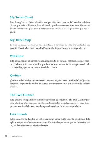 90 | Twitter: 5 años
My Tweet Cloud
Para los ególatras. Esta aplicación nos permite crear una “nube” con las palabras
claves que más utilizamos. Más allá de lo que hacemos nosotros, también es una
buena herramienta para medir cuáles son los intereses de las personas que nos si-
guen.
My Tweet Map
En nuestra cuenta de Twitter podemos tener a personas de todo el mundo. Lo que
permite Tweet Map es ver desde dónde están tuiteando nuestros seguidores.
WeFollow
Esta aplicación es un directorio con algunos de los tuiteros más famosos del mun-
do. Un buen sitio para aquellos que buscan tener un contacto más personalizado
con estrellas y personas relevantes de la cultura.
Qwitter
¿Quieres saber si algún usuario está o no está siguiendo tu timeline? Con Qwitter,
tenemos la opción de recibir un correo electrónico cuando un usuario deja de se-
guirnos.
The Twit Cleaner
Para evitar a los spammers sin tener que dejar de seguirlos. The Twit Cleaner per-
mite eliminar a las personas que hacen demasiadas actualizaciones, en poco tiem-
po, sin necesidad de tener que bloquearlos o dejar de ser sus seguidores.
Less Friends
A los usuarios de Twitter les interesa mucho saber quién los está siguiendo. Esta
aplicación permite hacer una comparación entre las personas que estamos siguien-
do, y saber si nos están siguiendo o no.
 