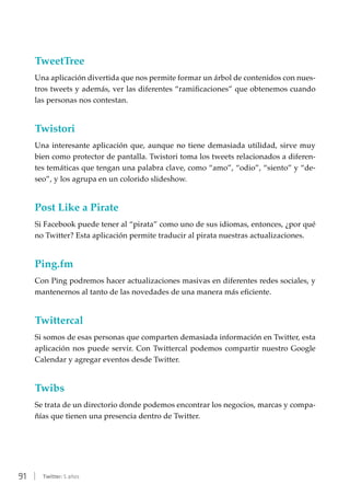 91 | Twitter: 5 años
TweetTree
Una aplicación divertida que nos permite formar un árbol de contenidos con nues-
tros tweets y además, ver las diferentes “ramificaciones” que obtenemos cuando
las personas nos contestan.
Twistori
Una interesante aplicación que, aunque no tiene demasiada utilidad, sirve muy
bien como protector de pantalla. Twistori toma los tweets relacionados a diferen-
tes temáticas que tengan una palabra clave, como “amo”, “odio”, “siento” y “de-
seo”, y los agrupa en un colorido slideshow.
Post Like a Pirate
Si Facebook puede tener al “pirata” como uno de sus idiomas, entonces, ¿por qué
no Twitter? Esta aplicación permite traducir al pirata nuestras actualizaciones.
Ping.fm
Con Ping podremos hacer actualizaciones masivas en diferentes redes sociales, y
mantenernos al tanto de las novedades de una manera más eficiente.
Twittercal
Si somos de esas personas que comparten demasiada información en Twitter, esta
aplicación nos puede servir. Con Twittercal podemos compartir nuestro Google
Calendar y agregar eventos desde Twitter.
Twibs
Se trata de un directorio donde podemos encontrar los negocios, marcas y compa-
ñías que tienen una presencia dentro de Twitter.
 
