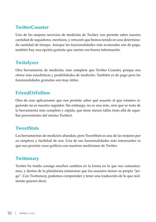 92 | Twitter: 5 años
TwitterCounter
Uno de los mejores servicios de medición de Twitter, nos permite saber nuestra
cantidad de seguidores, mentions, y retweets que hemos tenido en una determina-
da cantidad de tiempo. Aunque las funcionalidades más avanzadas son de pago,
también hay una opción gratuita que cuenta con buena información.
Twitalyzer
Otra herramienta de medición, más completa que Twitter Counter, porque nos
ofrece más estadísticas y posibilidades de medición. También es de pago pero las
funcionalidades gratuitas son muy útiles.
FriendOrFollow
Otra de esas aplicaciones que nos permite saber qué usuario al que estamos si-
guiendo no es nuestro seguidor. Sin embargo, no es una más, sino que se trata de
la herramienta más completa y rápida, que tiene menos fallas (más allá de aque-
llas provenientes del mismo Twitter).
TweetStats
Las herramientas de medición abundan, pero TweetStats es una de las mejores por
su simpleza y facilidad de uso. Una de sus funcionalidades más interesantes es
que nos permite crear gráficos con nuestras mediciones de Twitter.
Twittonary
Twitter ha traído consigo muchos cambios en la forma en la que nos comunica-
mos, y dentro de la plataforma notaremos que los usuarios tienen su propia “jer-
ga”. Con Twittonary, podemos comprender y tener una traducción de lo que real-
mente quieren decir.
 