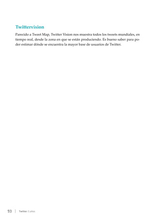 93 | Twitter: 5 años
Twittervision
Parecido a Tweet Map, Twitter Vision nos muestra todos los tweets mundiales, en
tiempo real, desde la zona en que se están produciendo. Es bueno saber para po-
der estimar dónde se encuentra la mayor base de usuarios de Twitter.
 
