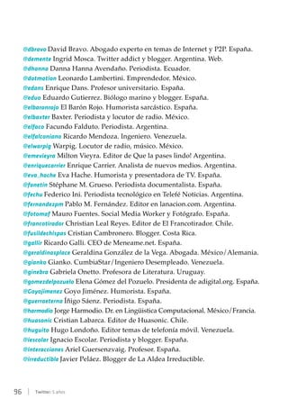 96 | Twitter: 5 años
@dbravo David Bravo. Abogado experto en temas de Internet y P2P. España.
@demente Ingrid Mosca. Twitter addict y blogger. Argentina. Web.
@dhanna Danna Hanna Avendaño. Periodista. Ecuador.
@dotmotion Leonardo Lambertini. Emprendedor. México.
@edans Enrique Dans. Profesor universitario. España.
@eduo Eduardo Gutierrez. Biólogo marino y blogger. España.
@elbaronrojo El Barón Rojo. Humorista sarcástico. España.
@elbaxter Baxter. Periodista y locutor de radio. México.
@elfaco Facundo Falduto. Periodista. Argentina.
@elfalconiano Ricardo Mendoza. Ingeniero. Venezuela.
@elwarpig Warpig. Locutor de radio, músico. México.
@emevieyra Milton Vieyra. Editor de Que la pases lindo! Argentina.
@enriquecarrier Enrique Carrier. Analista de nuevos medios. Argentina.
@eva_hache Eva Hache. Humorista y presentadora de TV. España.
@fanetin Stéphane M. Grueso. Periodista documentalista. España.
@fechu Federico Ini. Periodista tecnológico en Telefé Noticias. Argentina.
@fernandezpm Pablo M. Fernández. Editor en lanacion.com. Argentina.
@fotomaf Mauro Fuentes. Social Media Worker y Fotógrafo. España.
@francotirador Christian Leal Reyes. Editor de El Francotirador. Chile.
@fusildechispas Cristian Cambronero. Blogger. Costa Rica.
@gallir Ricardo Galli. CEO de Meneame.net. España.
@geraldinasplace Geraldina González de la Vega. Abogada. México/Alemania.
@gianko Gianko. CumbiaStar/Ingeniero Desempleado. Venezuela.
@ginebra Gabriela Onetto. Profesora de Literatura. Uruguay.
@gomezdelpozuelo Elena Gómez del Pozuelo. Presidenta de adigital.org. España.
@Goyojimenez Goyo Jiménez. Humorista. España.
@guerraeterna Íñigo Sáenz. Periodista. España.
@harmodio Jorge Harmodio. Dr. en Lingüistica Computacional. México/Francia.
@huasonic Cristian Labarca. Editor de Huasonic. Chile.
@huguito Hugo Londoño. Editor temas de telefonía móvil. Venezuela.
@iescolar Ignacio Escolar. Periodista y blogger. España.
@interacciones Ariel Guersenzvaig. Profesor. España.
@irreductible Javier Peláez. Blogger de La Aldea Irreductible.
 