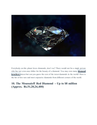 Twitter
 Facebook
 Google+
Everybody on this planet loves diamonds, don’t we? There would not be a single person
who has not even once fallen for the beauty of a diamond. You may own many diamond
jewellery pieces but can you guess the cost of the rarest diamonds in the world? Here is
the list of few rare and most expensive diamonds from different corners of the world.
10. The Moussaieff Red Diamond – Up to $8 million
(Approx. Rs.51,20,26,400)
 