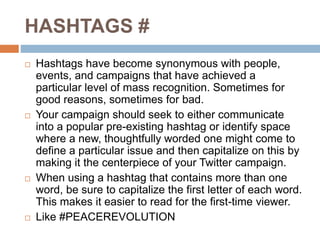 HASHTAGS #
 Hashtags have become synonymous with people,
events, and campaigns that have achieved a
particular level of mass recognition. Sometimes for
good reasons, sometimes for bad.
 Your campaign should seek to either communicate
into a popular pre-existing hashtag or identify space
where a new, thoughtfully worded one might come to
define a particular issue and then capitalize on this by
making it the centerpiece of your Twitter campaign.
 When using a hashtag that contains more than one
word, be sure to capitalize the first letter of each word.
This makes it easier to read for the first-time viewer.
 Like #PEACEREVOLUTION
 