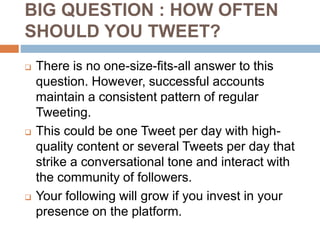 BIG QUESTION : HOW OFTEN
SHOULD YOU TWEET?
 There is no one-size-fits-all answer to this
question. However, successful accounts
maintain a consistent pattern of regular
Tweeting.
 This could be one Tweet per day with high-
quality content or several Tweets per day that
strike a conversational tone and interact with
the community of followers.
 Your following will grow if you invest in your
presence on the platform.
 